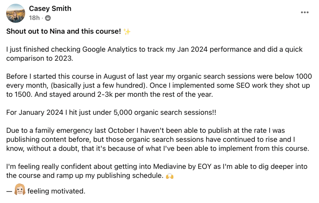 "Shout out to Nina and this course! (sparkle emoji)
just finished checking Google Analytics to track my Jan 2024 performance and did a quick comparison to 2023.
Before I started this course in August of last year my organic search sessions were below 1000 every month, (basically just a few hundred). Once I implemented some SEO work they shot up to 1500. And stayed around 2-3k per month the rest of the year.
For January 2024 I hit just under 5,000 organic search sessions!!
Due to a family emergency last October | haven't been able to publish at the rate I was publishing content before, but those organic search sessions have continued to rise and I know, without a doubt, that it's because of what l've been able to implement from this course.
I'm feeling really confident about getting into Mediavine by EOY as l'm able to dig deeper into the course and ramp up my publishing schedule. (clapping hands emoji)"